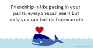 Friendship is like peeing in your pants, everyone can see it but only you can feel its true warmth.