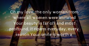 Oh my love, the only woman from where all women were imitated  Your beauty is far off and most profound, it ripens everyday, every season  Your smile is worth a