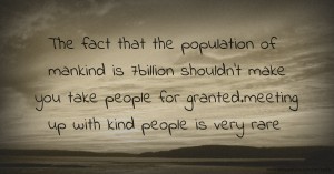 The fact that the population of mankind is 7billion shouldn't make you take people for granted.meeting up with kind people is very rare.