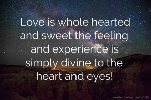 Love is whole hearted and sweet the feeling and experience is simply divine to the heart and eyes!