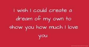 I wish I could create a dream of my own to show you how much I love you