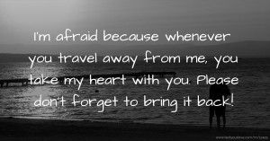 I'm afraid because whenever you travel away from me, you take my heart with you. Please don't forget to bring it back!