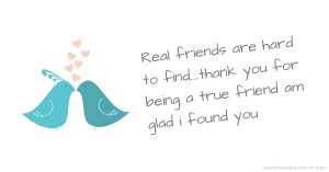 Real friends are hard to find....thank you for being a true friend am glad i found you