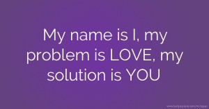 My name is I, my problem is LOVE, my solution is YOU.