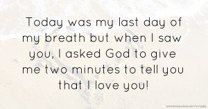 Today was my last day of my breath but when I saw you, I asked God to give me two minutes to tell you that I love you!