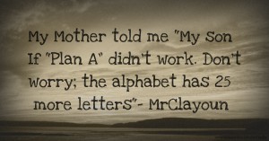 My Mother told me My son If “Plan A” didn’t work. Don’t worry; the alphabet has 25 more letters- MrClayoun