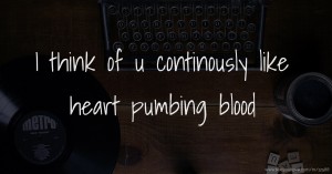 I think of u continously like heart pumbing blood