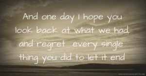 And one day I hope you look back at what we had, and regret  every single thing you did to let it end.