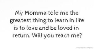 My Momma told me the greatest thing to learn in life is to love and be loved in return. Will you teach me?
