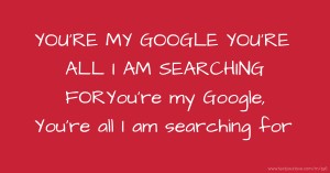 YOU'RE MY GOOGLE YOU'RE ALL I AM SEARCHING FOR
You're my Google, You're all I am searching for