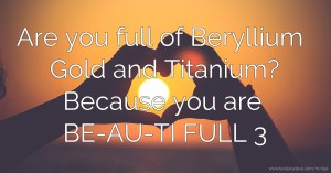 Are you full of Beryllium Gold and Titanium? Because you are BE-AU-TI FULL 3