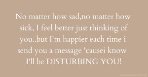No matter how sad,no matter how sick, I feel better just thinking of you..but I'm happier each time i send you a message 'causei know I'll be DISTURBING YOU!