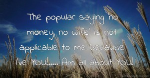 The popular saying 'no money, no wife' is not applicable to me because I've YOU!..... Am all about YOU!