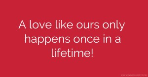 A love like ours only happens once in a lifetime!
