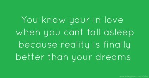 You know your in love when you cant fall asleep because reality is finally better than your dreams.