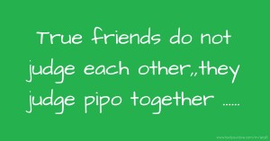 True friends do not judge each other,,they judge pipo together ......