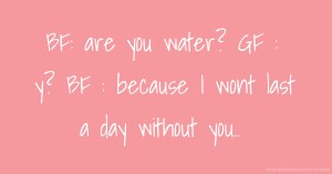 BF: are you water? GF : y? BF : because I wont last a day without you..