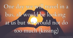 One day we will travel in a bus, all would be looking at us but we would not do too much (kissing)